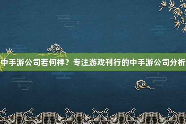 中手游公司若何样？专注游戏刊行的中手游公司分析