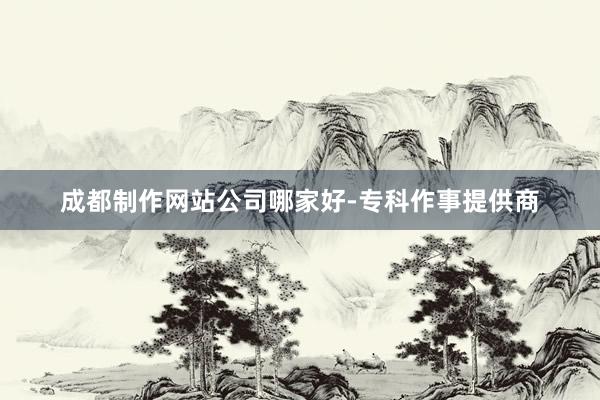 成都制作网站公司哪家好-专科作事提供商
